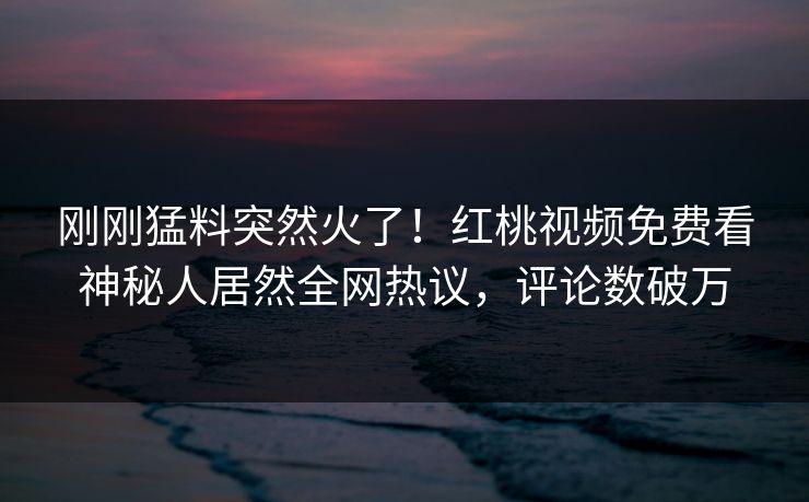刚刚猛料突然火了！红桃视频免费看神秘人居然全网热议，评论数破万