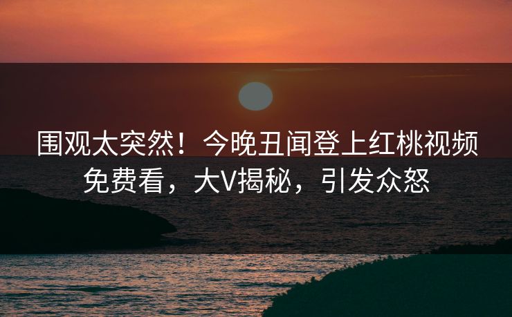 围观太突然！今晚丑闻登上红桃视频免费看，大V揭秘，引发众怒