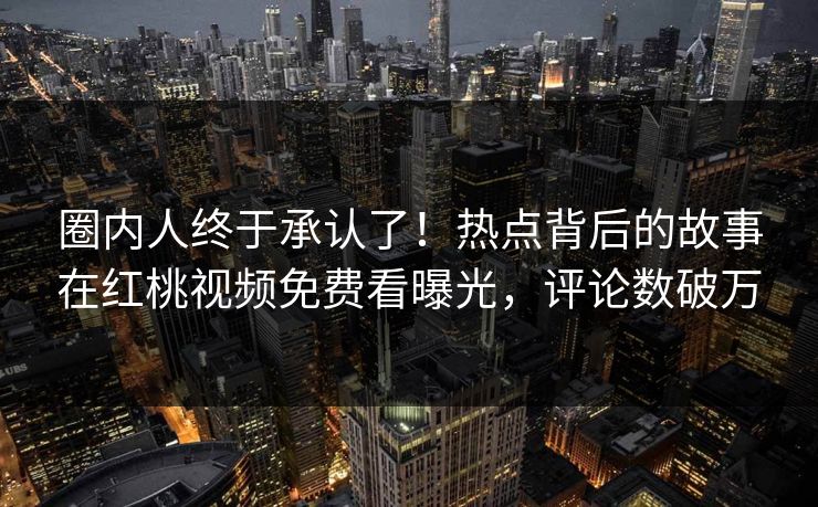 圈内人终于承认了！热点背后的故事在红桃视频免费看曝光，评论数破万