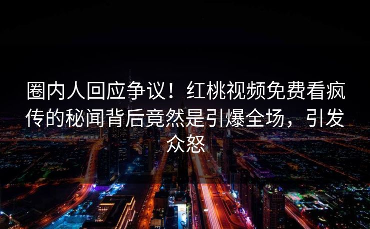 圈内人回应争议！红桃视频免费看疯传的秘闻背后竟然是引爆全场，引发众怒