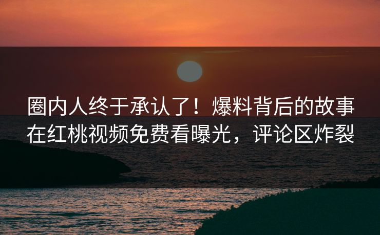 圈内人终于承认了！爆料背后的故事在红桃视频免费看曝光，评论区炸裂