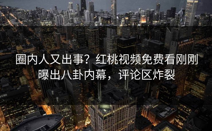 圈内人又出事？红桃视频免费看刚刚曝出八卦内幕，评论区炸裂