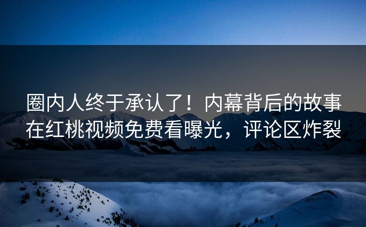 圈内人终于承认了！内幕背后的故事在红桃视频免费看曝光，评论区炸裂