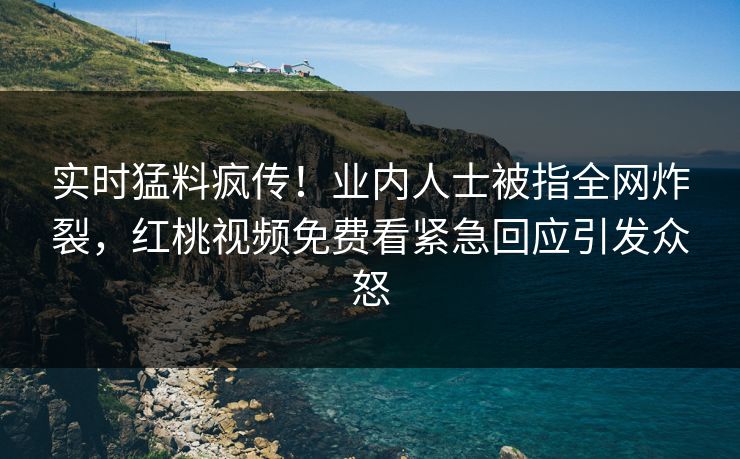 实时猛料疯传！业内人士被指全网炸裂，红桃视频免费看紧急回应引发众怒