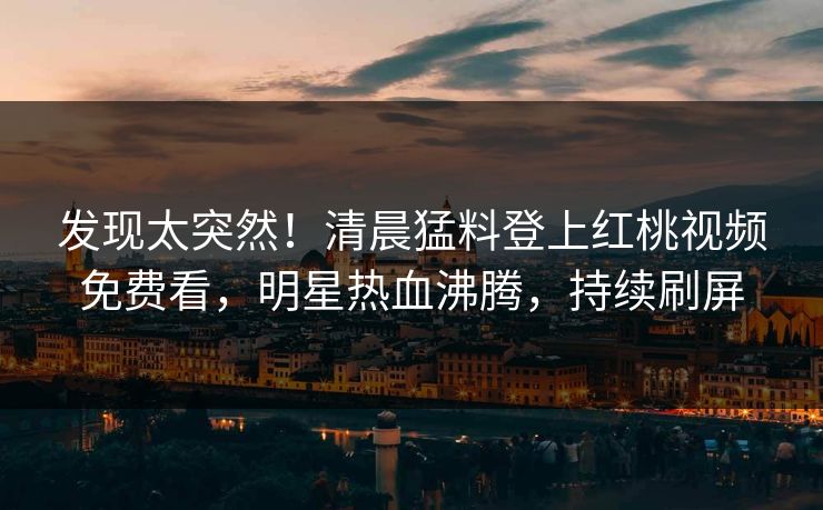 发现太突然！清晨猛料登上红桃视频免费看，明星热血沸腾，持续刷屏