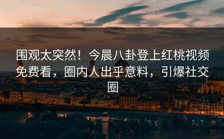 围观太突然！今晨八卦登上红桃视频免费看，圈内人出乎意料，引爆社交圈
