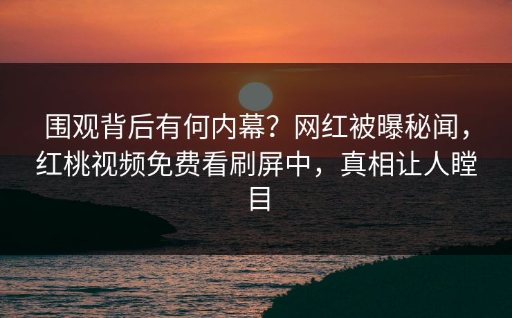 围观背后有何内幕？网红被曝秘闻，红桃视频免费看刷屏中，真相让人瞠目