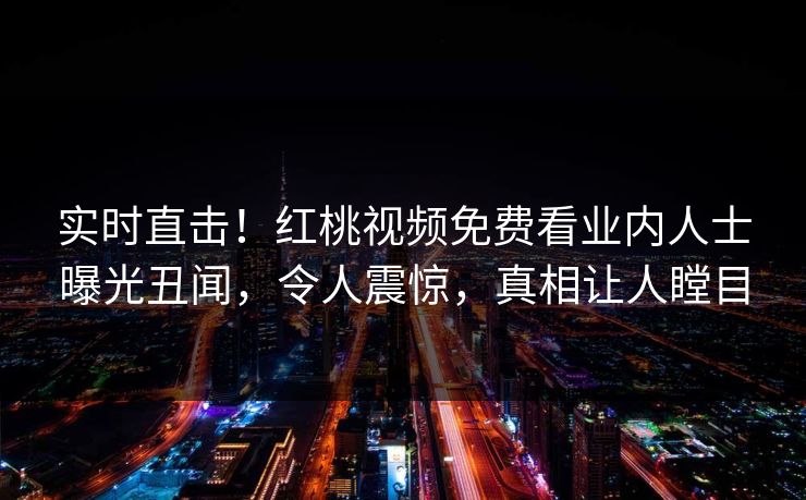 实时直击！红桃视频免费看业内人士曝光丑闻，令人震惊，真相让人瞠目