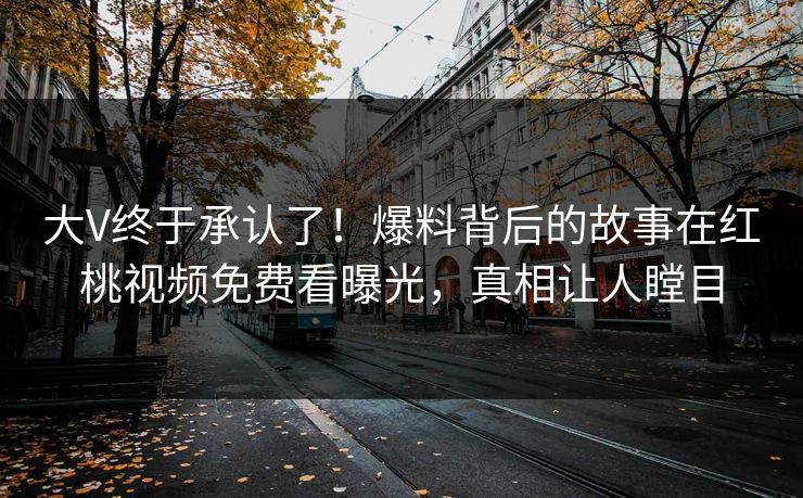 大V终于承认了！爆料背后的故事在红桃视频免费看曝光，真相让人瞠目