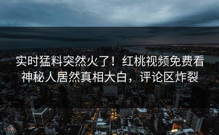 实时猛料突然火了！红桃视频免费看神秘人居然真相大白，评论区炸裂