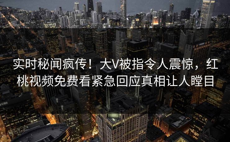 实时秘闻疯传！大V被指令人震惊，红桃视频免费看紧急回应真相让人瞠目