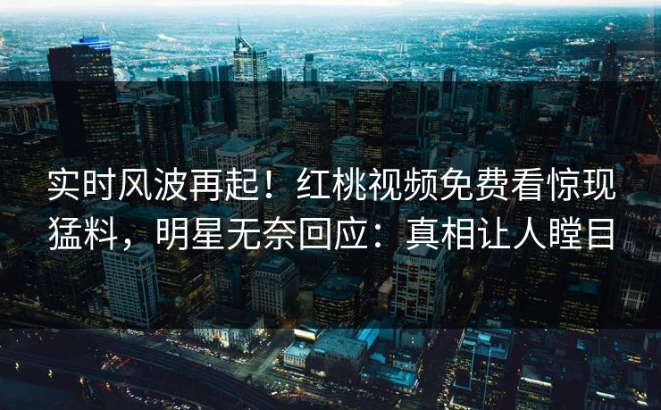 实时风波再起！红桃视频免费看惊现猛料，明星无奈回应：真相让人瞠目