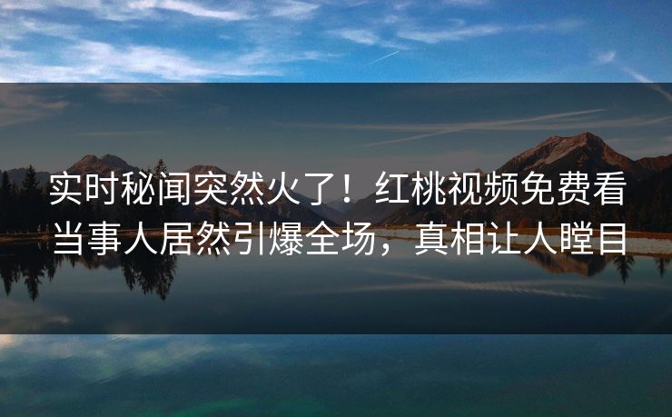 实时秘闻突然火了！红桃视频免费看当事人居然引爆全场，真相让人瞠目