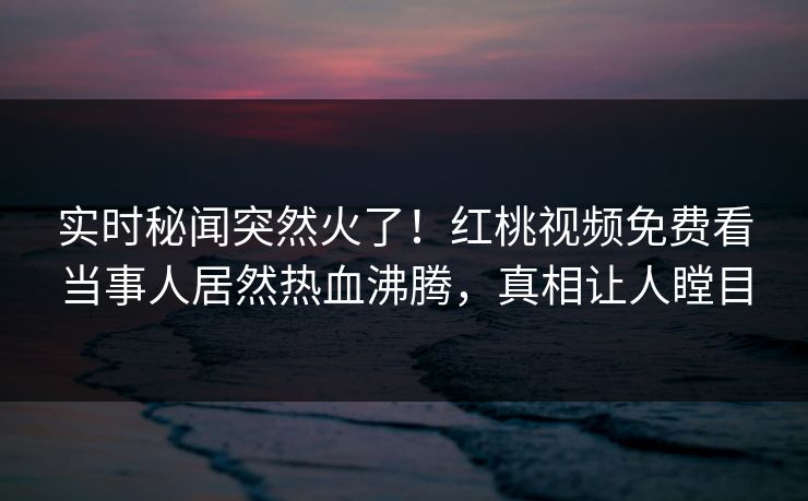 实时秘闻突然火了！红桃视频免费看当事人居然热血沸腾，真相让人瞠目