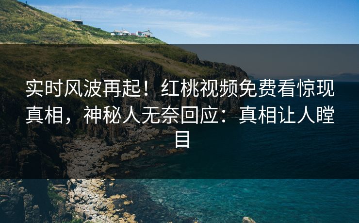 实时风波再起！红桃视频免费看惊现真相，神秘人无奈回应：真相让人瞠目