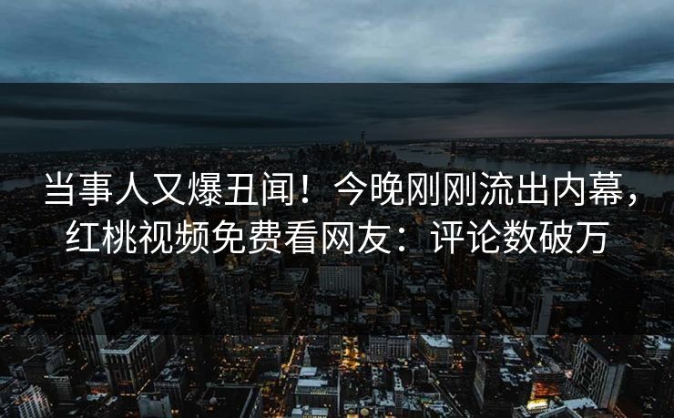 当事人又爆丑闻！今晚刚刚流出内幕，红桃视频免费看网友：评论数破万