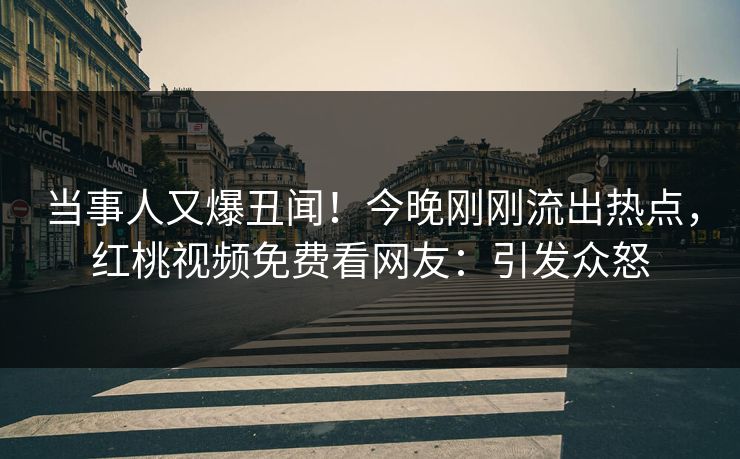 当事人又爆丑闻！今晚刚刚流出热点，红桃视频免费看网友：引发众怒