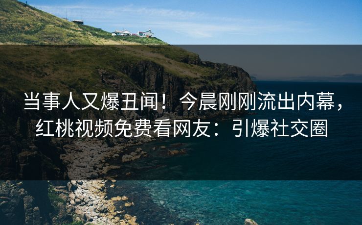当事人又爆丑闻！今晨刚刚流出内幕，红桃视频免费看网友：引爆社交圈
