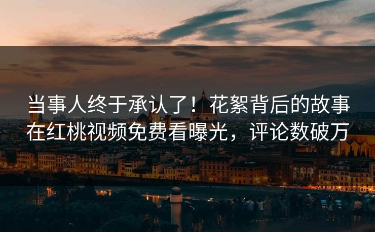当事人终于承认了！花絮背后的故事在红桃视频免费看曝光，评论数破万