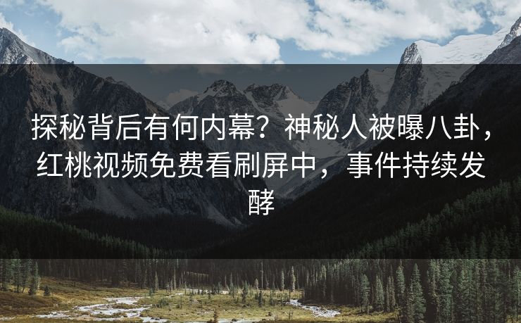 探秘背后有何内幕？神秘人被曝八卦，红桃视频免费看刷屏中，事件持续发酵