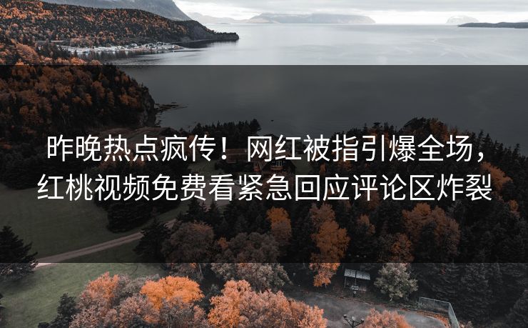 昨晚热点疯传！网红被指引爆全场，红桃视频免费看紧急回应评论区炸裂