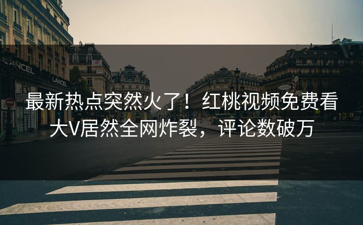 最新热点突然火了！红桃视频免费看大V居然全网炸裂，评论数破万