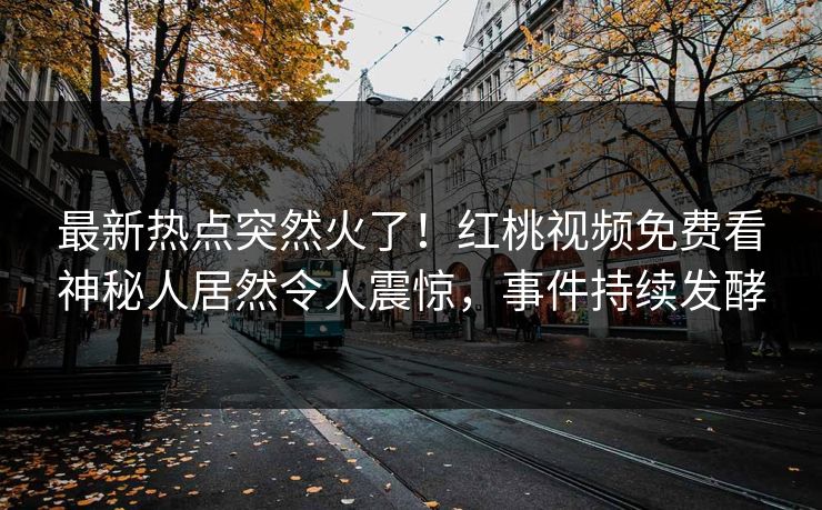最新热点突然火了！红桃视频免费看神秘人居然令人震惊，事件持续发酵