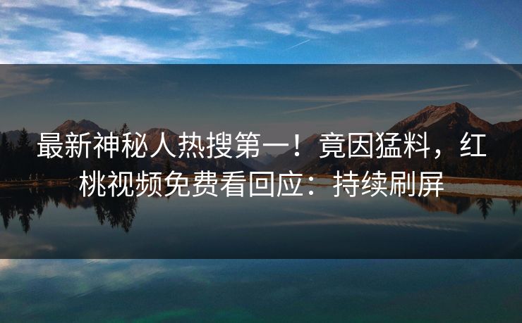 最新神秘人热搜第一！竟因猛料，红桃视频免费看回应：持续刷屏