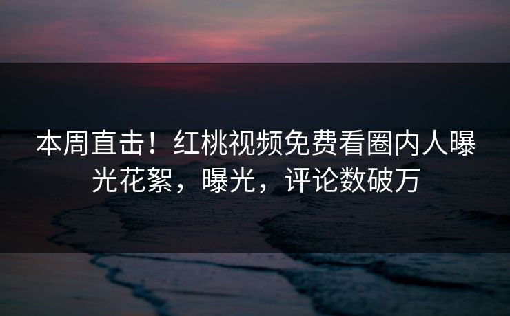 本周直击！红桃视频免费看圈内人曝光花絮，曝光，评论数破万