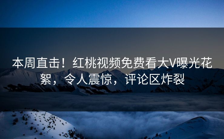 本周直击！红桃视频免费看大V曝光花絮，令人震惊，评论区炸裂