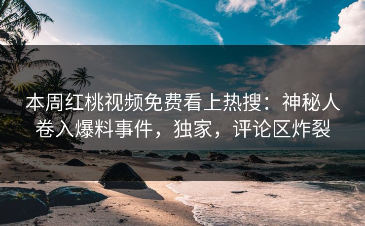 本周红桃视频免费看上热搜：神秘人卷入爆料事件，独家，评论区炸裂