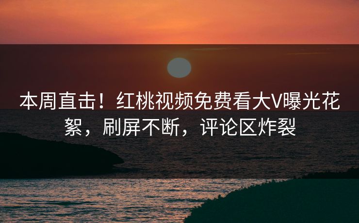 本周直击！红桃视频免费看大V曝光花絮，刷屏不断，评论区炸裂