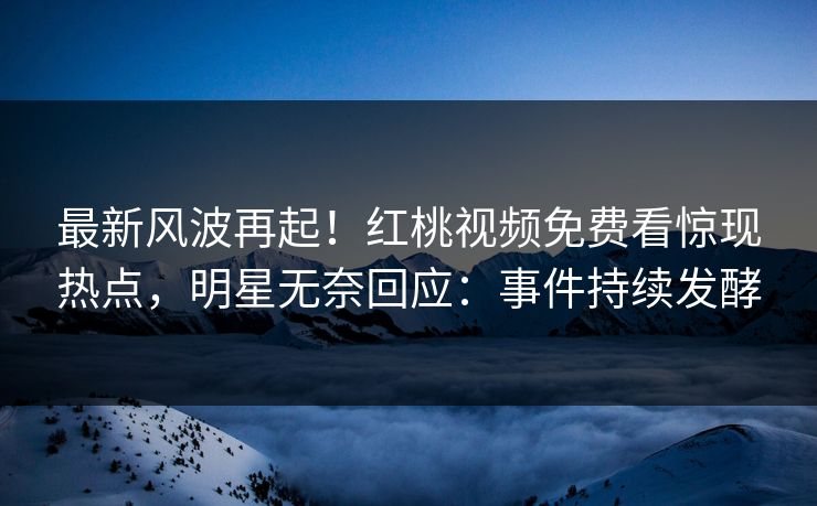 最新风波再起！红桃视频免费看惊现热点，明星无奈回应：事件持续发酵