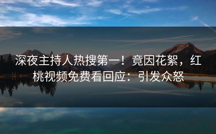深夜主持人热搜第一！竟因花絮，红桃视频免费看回应：引发众怒