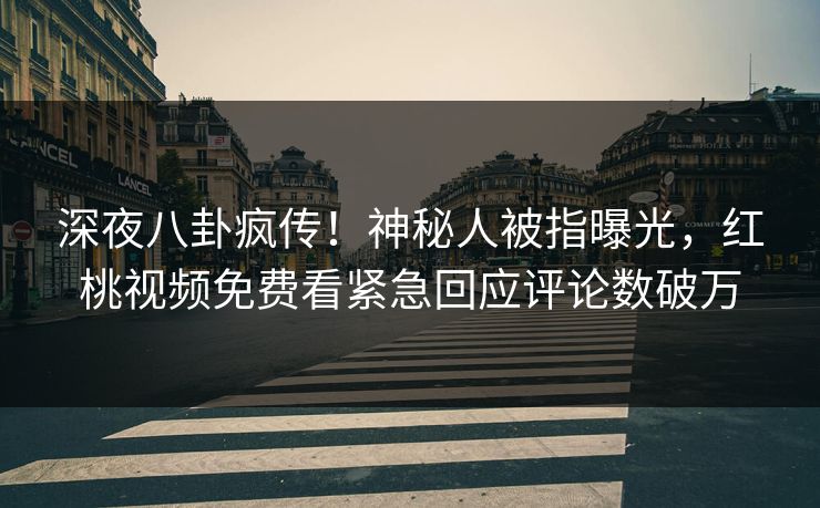 深夜八卦疯传！神秘人被指曝光，红桃视频免费看紧急回应评论数破万