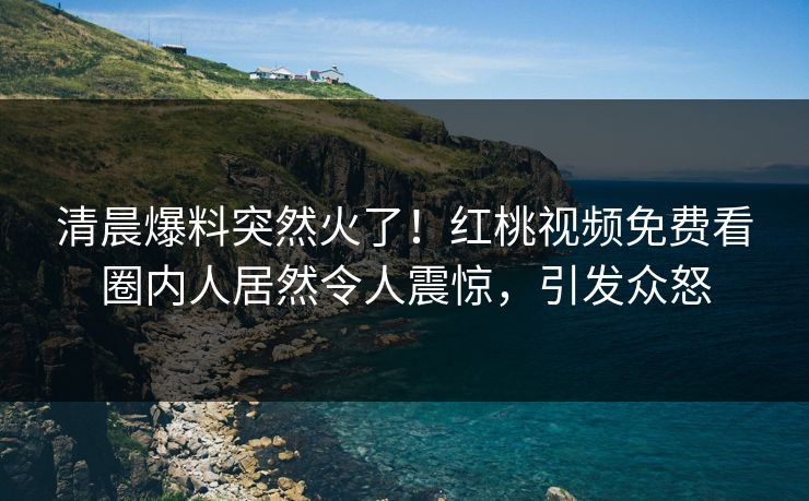 清晨爆料突然火了！红桃视频免费看圈内人居然令人震惊，引发众怒