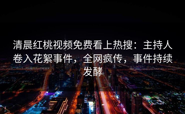 清晨红桃视频免费看上热搜：主持人卷入花絮事件，全网疯传，事件持续发酵