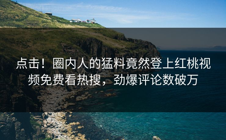 点击！圈内人的猛料竟然登上红桃视频免费看热搜，劲爆评论数破万