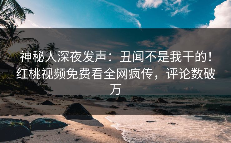 神秘人深夜发声：丑闻不是我干的！红桃视频免费看全网疯传，评论数破万