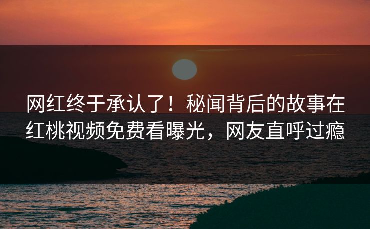 网红终于承认了！秘闻背后的故事在红桃视频免费看曝光，网友直呼过瘾