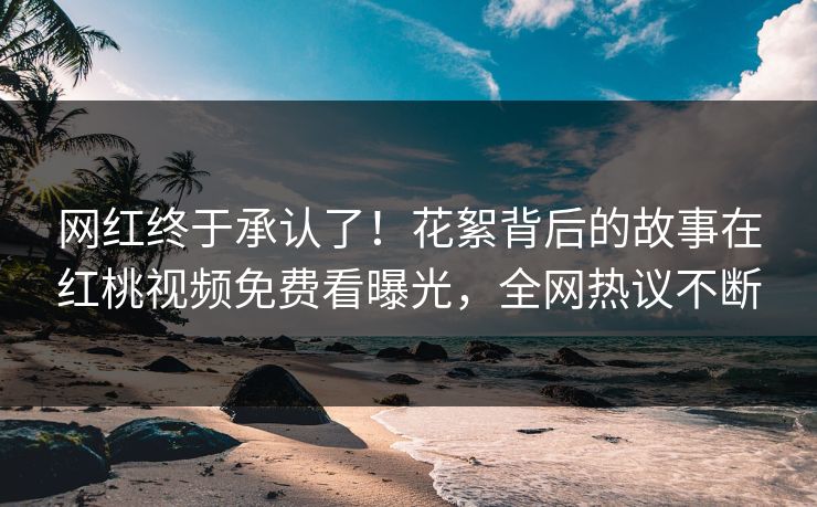 网红终于承认了！花絮背后的故事在红桃视频免费看曝光，全网热议不断
