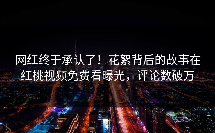 网红终于承认了！花絮背后的故事在红桃视频免费看曝光，评论数破万