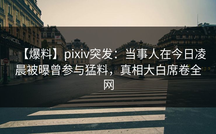 【爆料】pixiv突发：当事人在今日凌晨被曝曾参与猛料，真相大白席卷全网