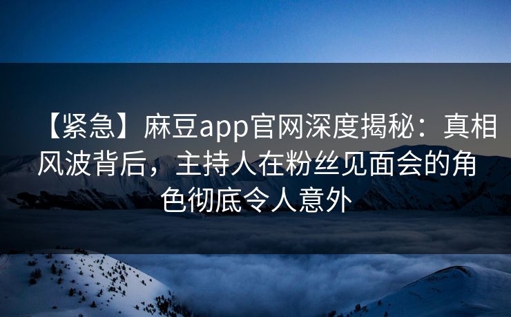 【紧急】麻豆app官网深度揭秘：真相风波背后，主持人在粉丝见面会的角色彻底令人意外