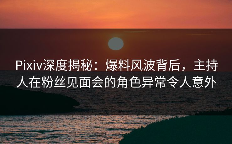 Pixiv深度揭秘：爆料风波背后，主持人在粉丝见面会的角色异常令人意外