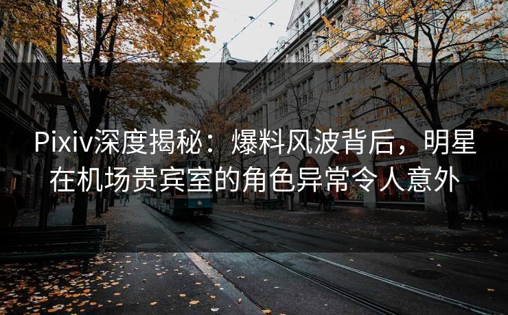Pixiv深度揭秘：爆料风波背后，明星在机场贵宾室的角色异常令人意外