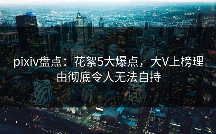 pixiv盘点：花絮5大爆点，大V上榜理由彻底令人无法自持