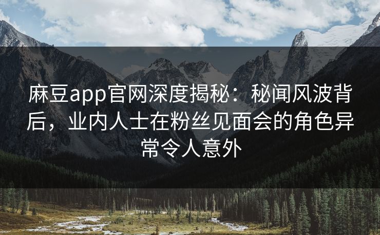 麻豆app官网深度揭秘：秘闻风波背后，业内人士在粉丝见面会的角色异常令人意外