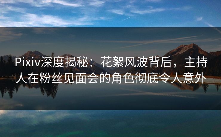 Pixiv深度揭秘：花絮风波背后，主持人在粉丝见面会的角色彻底令人意外