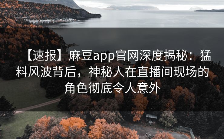 【速报】麻豆app官网深度揭秘：猛料风波背后，神秘人在直播间现场的角色彻底令人意外